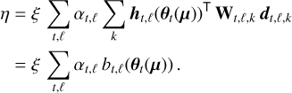 $\matrix{ {\eta = \xi \sum\limits_{t,\ell } {{\alpha _{t,\ell }}\sum\limits_k {{{\bf{h}}_{t,\ell }}{{\left( {{{\bf{\theta }}_t}\left( {\bf{\mu }} \right)} \right)}^ \top }{{\bf{W}}_{t,\ell ,k}}{{\bf{d}}_{t,\ell ,k}}} } } \hfill \cr {\,\,\,\, = \xi \sum\limits_{t,\ell } {{\alpha _{t,\ell }}{b_{t,\ell }}\left( {{{\bf{\theta }}_t}\left( {\bf{\mu }} \right)} \right)} .} \hfill \cr } $