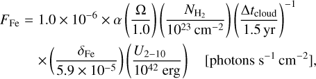 $\matrix{ {{F_{{\rm{Fe}}}} = 1.0 \times {{10}^{ - 6}} \times \alpha \,\left( {{{\rm{\Omega }} \over {1.0}}} \right)\,\left( {{{{N_{{{\rm{H}}_2}}}} \over {{{10}^{23}}\,{\rm{c}}{{\rm{m}}^{ - 2}}}}} \right)\,\,{{\left( {{{{\rm{\Delta }}{t_{{\rm{cloud}}}}} \over {1.5\,{\rm{yr}}}}} \right)}^{ - 1}}} \hfill \cr {\,\,\,\,\,\,\,\,\,\,\,\,\, \times \left( {{{{\delta _{{\rm{Fe}}}}} \over {5.9 \times {{10}^{ - 5}}}}} \right)\,\left( {{{{U_{2 - 10}}} \over {{{10}^{42}}\,{\rm{erg}}}}} \right)\,\,\,\,\left[ {{\rm{photons}}\,\,{{\rm{s}}^{ - 1}}\,\,{\rm{c}}{{\rm{m}}^{ - 2}}} \right],} \hfill \cr } $