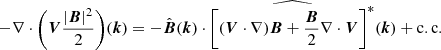 $$ \begin{aligned} - \nabla \cdot \Bigg (\boldsymbol{V}\frac{|\boldsymbol{B}|^2}{2}\Bigg )(\boldsymbol{k}) = - \hat{\boldsymbol{B}}(\boldsymbol{k}) \cdot \widehat{\Bigg [(\boldsymbol{V}\cdot \nabla )\boldsymbol{B} + \frac{\boldsymbol{B}}{2}\nabla \cdot \boldsymbol{V}\Bigg ]^*}(\boldsymbol{k}) + \mathrm{c.c.} \end{aligned} $$