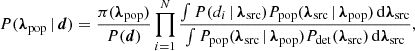 $$ \begin{aligned} P({\boldsymbol{\lambda }}_{\rm pop}\,|\,\boldsymbol{d})=\frac{\pi ({\boldsymbol{\lambda }}_{\rm pop})}{P(\boldsymbol{d})}\prod _{i=1}^{N}\frac{\int P(d_i\,|\,{\boldsymbol{\lambda }}_{\rm src})P_{\rm pop}({\boldsymbol{\lambda }}_{\rm src}\,|\,{\boldsymbol{\lambda }}_{\rm pop})\,\mathrm{d} {\boldsymbol{\lambda }}_{\rm src}}{\int P_{\rm pop}({\boldsymbol{\lambda }}_{\rm src}\,|\,{\boldsymbol{\lambda }}_{\rm pop})P_{\rm det}({\boldsymbol{\lambda }}_{\rm src})\,\mathrm{d} {\boldsymbol{\lambda }}_{\rm src}}, \end{aligned} $$