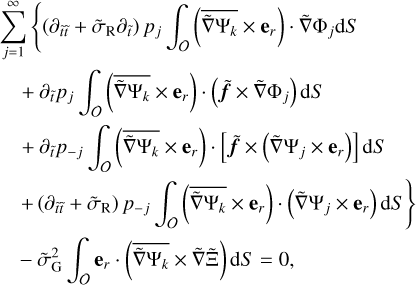 $\matrix{ {\sum\limits_{j = 1}^\infty {\left\{ {\left[ {{\partial _{\tilde t\tilde t}} + {{\tilde \sigma }_{\rm{R}}}{\partial _{\tilde t}}} \right]} \right.{p_j}} \int_O {\left( {\overline {\tilde \nabla {{\rm{\Psi }}_k}} \times {{\bf{e}}_r}} \right)\tilde \nabla {{\rm{\Phi }}_j}{\rm{d}}S} } \hfill \cr {\,\,\,\,\,\, + \,{\partial _{\tilde t}}{p_j}\int_O {\left( {\overline {\tilde \nabla {{\rm{\Psi }}_k}} \times {{\bf{e}}_r}} \right)\left( {\tilde f \times \tilde \nabla {{\rm{\Phi }}_j}} \right){\rm{d}}S} } \hfill \cr {\,\,\,\,\,\, + {\partial _{\tilde t}}{p_{ - j}}\int_O {\left( {\overline {\tilde \nabla {{\rm{\Psi }}_k}} \times {{\bf{e}}_r}} \right)\left( {\tilde \nabla {{\rm{\Psi }}_j} \times {{\bf{e}}_r}} \right)} \,{\rm{d}}S} \hfill \cr {\,\,\,\,\,\,\left. { + \,\left( {{\partial _{\tilde t\tilde t}} + {{\tilde \sigma }_{\rm{R}}}} \right){p_{ - j}}\int_O {\left( {\overline {\tilde \nabla {{\rm{\Psi }}_k}} \times {{\bf{e}}_r}} \right)\left( {\tilde \nabla {{\rm{\Psi }}_j} \times {{\bf{e}}_r}} \right)} {\rm{d}}S} \right\}} \hfill \cr {\,\,\,\,\,\, - \tilde \sigma _{\rm{G}}^2\int_O {{{\bf{e}}_r}\left( {\overline {\tilde \nabla {{\rm{\Psi }}_k}} \times \tilde \nabla {\rm{\tilde \Xi }}} \right)} {\rm{d}}S = 0,} \hfill \cr } $