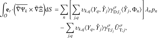 $\matrix{ {\int_O {{{\bf{e}}_r} \cdot } \left( {\overline {\tilde \nabla {{\rm{\Psi }}_k}} \times \tilde \nabla {\rm{\tilde \Xi }}} \right){\rm{d}}S = \sum\limits_n {\left[ {\sum\limits_{j,q} {{\upsilon _{k,q}}\left\langle {{Y_q},{{\hat Y}_j}} \right\rangle \gamma _{{\rm{D}};{l_j}}^\sigma \left\langle {{{\hat Y}_j},{{\rm{\Phi }}_n}} \right\rangle } } \right]{\lambda _n}{p_n}} } \hfill \cr {\,\,\,\,\,\,\,\,\,\,\,\,\,\,\,\,\,\,\,\,\,\,\,\,\,\,\,\,\,\,\,\,\,\,\,\,\,\,\,\,\,\,\,\,\,\,\,\,\,\,\,\,\,\,\,\,\,\,\,\,\,\, - \sum\limits_{j,q} {{\upsilon _{k,q}}\left\langle {{Y_q},{{\hat Y}_j}} \right\rangle \gamma _{{\rm{T}};{l_j}}^\sigma \tilde U_{{\rm{T}};j}^\sigma } ,} \hfill \cr } $