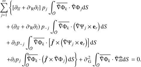 $\matrix{ {\sum\limits_{j = 1}^\infty {\left\{ {\left[ {{\partial _{\tilde t\tilde t}} + {{\tilde \sigma }_{\rm{R}}}{\partial _{\tilde t}}} \right]{p_j}} \right.\int_o {\overline {\tilde \nabla {{\rm{\Phi }}_k}} } \tilde \nabla {{\rm{\Phi }}_j}{\rm{d}}S} } \hfill \cr {\,\,\,\,\,\, + \left( {{\partial _{\tilde t\tilde t}} + {{\tilde \sigma }_{\rm{R}}}{\partial _{\tilde t}}} \right){p_{ - j}}\int_o {\overline {\tilde \nabla {{\rm{\Phi }}_k}} } \left( {\tilde \nabla {{\rm{\Psi }}_j} \times {{\bf{e}}_r}} \right){\rm{d}}S} \hfill \cr {\,\,\,\,\,\, + \,{\partial _{\tilde t}}{p_{ - j}}\int_o {\overline {\tilde \nabla {{\rm{\Phi }}_k}} } \left[ {\tilde f \times \left( {\tilde \nabla {{\rm{\Psi }}_j} \times {{\bf{e}}_r}} \right)} \right]{\rm{d}}S} \hfill \cr {\,\,\,\,\,\left. {\, + \,{\partial _{\tilde t}}{p_j}\int_o {\overline {\tilde \nabla {{\rm{\Phi }}_k}} } \left( {\tilde f \times \tilde \nabla {{\rm{\Phi }}_j}} \right){\rm{d}}S} \right\} + \tilde \sigma _{\rm{G}}^2\int_o {\overline {\tilde \nabla {{\rm{\Phi }}_k}} \tilde \nabla {\rm{\tilde \Xi d}}S = 0.} } \hfill \cr } $