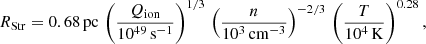$$ \begin{aligned} R_{\rm Str} = 0.68\,\mathrm{pc}\,\left(\frac{Q_{\rm ion}}{10^{49}\,\mathrm{s^{-1}}}\right)^{1/3}\,\left(\frac{n}{10^3\,\mathrm{cm^{-3}}}\right)^{-2/3}\,\left(\frac{T}{10^4\,\mathrm{K}}\right)^{0.28}, \end{aligned} $$