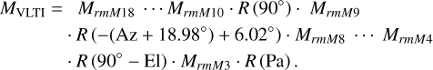 $\matrix{ {{M_{{\rm{VLTI}}}} = {M_{rmM18}} \cdots {M_{rmM10}}} \hfill \cr {\,\,\,\,\,\,\,\,\,\,\,\,\, \cdot R\left( {{{90}^^\circ }} \right) \cdot {M_{rmM9}} \cdot R\left( { - \left( {{\rm{Az}} + {{18.98}^^\circ }} \right) + {{6.02}^^\circ }} \right) \cdot {M_{rmM8}} \cdots {M_{rmM4}}} \hfill \cr {\,\,\,\,\,\,\,\,\,\,\,\, \cdot R\left( {{{90}^^\circ } - {\rm{El}}} \right) \cdot {M_{rmM3}} \cdot R({\rm{Pa}}).} \hfill \cr } $