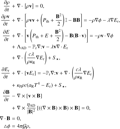$\displaylines{ \matrix{ {} \hfill & {{{\partial \rho } \over {\partial t}} + \nabla \cdot [\rho {\bf{v}}] = 0,} \hfill \cr {} \hfill & {{{\partial \rho {\bf{v}}} \over {\partial t}} + \nabla \cdot \left[ {\rho {\bf{vv}} + \left( {{P_{{\rm{th}}}} + {{{{\bf{B}}^2}} \over 2}} \right) - {\bf{BB}}} \right] = - \rho \nabla \phi - \lambda \nabla {E_{\rm{r}}},} \hfill \cr } \cr \matrix{ {{{\partial E} \over {\partial t}}} \hfill & { + \nabla \cdot \left[ {{\bf{v}}\left( {{P_{{\rm{th}}}} + E + {{{{\bf{B}}^2}} \over 2}} \right) - {\bf{B}}({\bf{B}} \cdot {\bf{v}})} \right] = - \rho {\bf{v}} \cdot \nabla \phi } \hfill \cr {} \hfill & { + {{\rm{\Lambda }}_{{\rm{AD}}}} - {_{\rm{r}}}\nabla :{\bf{v}} - \lambda {\bf{v}}\nabla \cdot {E_{\rm{r}}}} \hfill \cr {} \hfill & \matrix{ + \nabla \cdot \left( {{{c\lambda } \over {\rho {\kappa _{\rm{R}}}}}\nabla {E_{\rm{r}}}} \right) + {S_ \star }, \hfill \cr {{\partial {E_{\rm{r}}}} \over {\partial t}} + \nabla \cdot \left[ {{\bf{v}}{E_{\rm{r}}}} \right] = - {_{\rm{r}}}\nabla :{\bf{v}} + \nabla \cdot \left( {{{c\lambda } \over {\rho {\kappa _{\rm{R}}}}}\nabla {E_{\rm{r}}}} \right) \hfill \cr \matrix{ {} & { + {\kappa _{\rm{P}}}\rho c\left( {{a_{\rm{R}}}{T^4} - {E_{\rm{r}}}} \right) + {S_ \star },} \cr {{{\partial {\bf{B}}} \over {\partial t}} - \nabla \times [{\bf{v}} \times {\bf{B}}]} & {} \cr {} & \matrix{ + \nabla \times {{{\eta _{{\rm{AD}}}}} \over {|{\bf{B}}{|^2}}}[((\nabla \times {\bf{B}}) \times {\bf{B}}) \times {\bf{B}}] = 0, \hfill \cr \matrix{ {\nabla \cdot {\bf{B}}} & { = 0,} \cr {{\rm{\Delta }}\phi } & { = 4\pi {\cal G}\rho ,} \cr } \hfill \cr} \cr } \hfill \cr} \hfill \cr } \cr} $