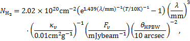 $\matrix{ {{N_{{{\rm{H}}_2}}} = 2.02 \times {{10}^{20}}{\rm{c}}{{\rm{m}}^{ - 2}}\left( {{{\rm{e}}^{1.439{{(\lambda /{\rm{mm}})}^{ - 1}}{{(T/10{\rm{K}})}^{ - 1}}}} - 1} \right){{\left( {{\lambda \over {{\rm{mm}}}}} \right)}^3}} \cr {\,\,\,\,\,\,\,\,\,\,\,\, \cdot {{\left( {{{{\kappa _v}} \over {0.01{\rm{c}}{{\rm{m}}^2}{{\rm{g}}^{ - 1}}}}} \right)}^{ - 1}}\left( {{{{F_v}} \over {{\rm{mJybea}}{{\rm{m}}^{ - 1}}}}} \right){{\left( {{{{\theta _{{\rm{HPBW}}}}} \over {10{\rm{arcsec}}}}} \right)}^{ - 2}},} \cr } $