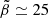 $ \tilde{\beta} \simeq 25 $