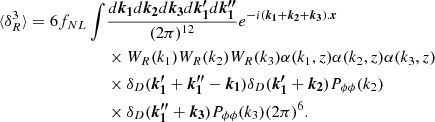 $$ \begin{aligned} \begin{aligned} \langle \delta _R^3 \rangle = 6 f_{NL} \int&\frac{d\boldsymbol{k_1}d\boldsymbol{k_2}d\boldsymbol{k_3}d\boldsymbol{k_1^{\prime }}d\boldsymbol{k_1^{\prime \prime }}}{(2 \pi )^{12}} e^{-i(\boldsymbol{k_1}+\boldsymbol{k_2}+\boldsymbol{k_3}).\boldsymbol{x}} \\&\times W_R(k_1) W_R(k_2) W_R(k_3) \alpha (k_1,z) \alpha (k_2,z) \alpha (k_3,z) \\&\times \delta _D(\boldsymbol{k_1^{\prime }}+\boldsymbol{k_1^{\prime \prime }} -\boldsymbol{k_1}) \delta _D(\boldsymbol{k_1^{\prime }}+\boldsymbol{k_2}) P_{\phi \phi }(k_2) \\&\times \delta _D(\boldsymbol{k_1^{\prime \prime }}+\boldsymbol{k_3}) P_{\phi \phi }(k_3) (2 \pi )^6. \end{aligned} \end{aligned} $$