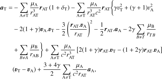 Mathematical equation: $\eqalign{ & {a_{\rm{T}}} = - \sum\limits_{{\rm{A}} \ne {\rm{T}}} {{{{\mu _{\rm{A}}}} \over {r_{{\rm{AT}}}^3}}} {r_{{\rm{AT}}}}\left( {1 + {\delta _{\rm{T}}}} \right) - \sum\limits_{{\rm{A}} \ne {\rm{T}}} {{{{\mu _{\rm{A}}}} \over {r_{{\rm{AT}}}^3{c^2}}}} {r_{{\rm{AT}}}}\left\{ {\gamma v_{\rm{T}}^2 + (\gamma + 1)\upsilon _{\rm{A}}^2} \right. \cr & \,\,\,\,\,\,\,\,\,\, - 2(1 + \gamma ){\upsilon _{\rm{A}}} \cdot {\upsilon _{\rm{T}}} - {3 \over 2}{\left( {{{{r_{{\rm{AT}}}} \cdot {\upsilon _{\rm{A}}}} \over {{r_{{\rm{AT}}}}}}} \right)^2} - {1 \over 2}{r_{{\rm{AT}}}} \cdot {a_{\rm{A}}} - 2\gamma \sum\limits_{B \ne T} {{{{\mu _{\rm{B}}}} \over {{r_{TB}}}}} \left. { + \sum\limits_{B \ne A} {{{{\mu _{\rm{B}}}} \over {{r_{{\rm{AB}}}}}}} } \right\} \cr & \,\,\,\,\,\,\,\,\,\,\, + \sum\limits_{{\rm{A}} \ne {\rm{T}}} {{{{\mu _{\rm{A}}}} \over {{c^2}r_{{\rm{AT}}}^3}}} \left[ {2(1 + \gamma ){r_{{\rm{AT}}}} \cdot {\upsilon _{\rm{T}}} - (1 + 2\gamma ){r_{{\rm{AT}}}} \cdot {\upsilon _{\rm{A}}}} \right] \cr & \,\,\,\,\,\,\,\,\,\,\,\left( {{\upsilon _{\rm{T}}} - {\upsilon _{\rm{A}}}} \right) + {{3 + 4\gamma } \over 2}\sum\limits_{{\rm{A}} \ne {\rm{T}}} {{{{\mu _{\rm{A}}}} \over {{c^2}{r_{{\rm{AT}}}}}}} {a_{\rm{A}}}, \cr} $
