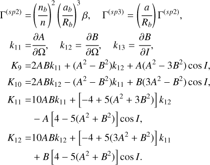 $\eqalign{ & {\Gamma ^{(sp2)}} = {\left( {{{{n_b}} \over n}} \right)^2}{\left( {{{{a_b}} \over {{R_b}}}} \right)^3}\beta ,\quad {\Gamma ^{(sp3)}} = \left( {{a \over {{R_b}}}} \right){\Gamma ^{(sp2)}}, \cr & \,\,\,\,\,\,{k_{11}} = {{\partial A} \over {\partial \Omega }},\quad {k_{12}} = {{\partial B} \over {\partial \Omega }},\quad {k_{13}} = {{\partial B} \over {\partial I}}, \cr & \,\,\,\,{K_9} = 2AB{k_{11}} + \left( {{A^2} - {B^2}} \right){k_{12}} + A\left( {{A^2} - 3{B^2}} \right)\cos I{\rm{, }} \cr & {K_{10}} = 2AB{k_{12}} - \left( {{A^2} - {B^2}} \right){k_{11}} + B\left( {3{A^2} - {B^2}} \right)\cos I, \cr & {K_{11}} = 10AB{k_{11}} + \left[ { - 4 + 5\left( {{A^2} + 3{B^2}} \right)} \right]{k_{12}} \cr & \,\,\,\,\,\,\,\,\,\, - A\left[ {4 - 5\left( {{A^2} + {B^2}} \right)} \right]\cos I, \cr & {K_{12}} = 10AB{k_{12}} + \left[ { - 4 + 5\left( {3{A^2} + {B^2}} \right)} \right]{k_{11}} \cr & \,\,\,\,\,\,\,\,\,\,\,\, + B\left[ {4 - 5\left( {{A^2} + {B^2}} \right)} \right]\cos I. \cr} $