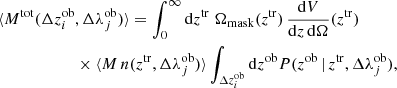$$ \begin{aligned}&\langle M^\mathrm{tot}(\Delta z^\mathrm{ob}_i, \Delta \lambda ^\mathrm{ob}_j) \rangle = \int _0^\infty \mathrm{d}z^\mathrm{tr}\;\Omega _{\rm mask}(z^\mathrm{tr})\,\frac{\mathrm{d}V}{\mathrm{d}z\, \mathrm{d}\Omega }(z^\mathrm{tr}) \, \nonumber \\&\qquad \qquad \qquad \times \langle M\,n(z^\mathrm{tr}, \Delta \lambda ^\mathrm{ob}_j)\rangle \int _{\Delta z^\mathrm{ob}_i} \mathrm{d}z^\mathrm{ob}P(z^\mathrm{ob}\,|\,z^\mathrm{tr}, \Delta \lambda ^\mathrm{ob}_j), \end{aligned} $$