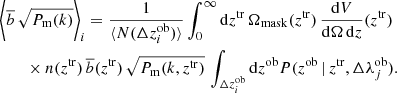 $$ \begin{aligned}&\bigg \langle \overline{b}\,\sqrt{P_{\rm m}(k)} \bigg \rangle _i = \frac{1}{\langle N(\Delta z^\mathrm{ob}_i)\rangle } \int _0^\infty \mathrm{d}z^\mathrm{tr}\, \Omega _{\rm mask}(z^\mathrm{tr})\,\frac{\mathrm{d}V}{\mathrm{d}\Omega \,\mathrm{d}z}(z^\mathrm{tr}) \nonumber \\&\qquad \times n(z^\mathrm{tr}) \, \overline{b}(z^\mathrm{tr}) \, \sqrt{P_{\rm m}(k,z^\mathrm{tr})} \, \int _{\Delta z^\mathrm{ob}_i} \mathrm{d}z^\mathrm{ob}P(z^\mathrm{ob}\,|\,z^\mathrm{tr}, \Delta \lambda ^\mathrm{ob}_j). \end{aligned} $$