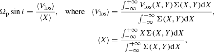 $$ \begin{aligned} \Omega _{\rm p} \sin i = \frac{\langle V_{\rm los} \rangle }{\langle X \rangle }, \quad \mathrm{where} \quad \langle V_{\rm los} \rangle&= \frac{\int _{-\infty }^{+\infty } V_{\rm los} (X,Y) \Sigma (X,Y) \mathrm{d}X}{\int _{-\infty }^{+\infty } \Sigma (X,Y) \mathrm{d}X},\nonumber \\ \langle X \rangle&= \frac{\int _{-\infty }^{+\infty } X \Sigma (X,Y) \mathrm{d}X}{\int _{-\infty }^{+\infty } \Sigma (X,Y) \mathrm{d}X}, \end{aligned} $$