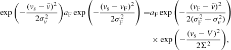 $$ \begin{aligned} \exp {\left(-\frac{(v_{\rm s}-\bar{v})^2}{2\sigma _v^2}\right)} a_{\rm F}\exp {\left(-\frac{(v_{\rm s} - v_{\rm F})^2}{2\sigma _{\rm F}^2}\right)} =&a_{\rm F} \exp {\left(-\frac{(v_{\rm F}-\bar{v})^2}{2(\sigma _{\rm F}^2+\sigma _v^2)}\right)}\nonumber \\&\times \exp {\left(-\frac{(v_{\rm s}-V)^2}{2\Sigma ^2}\right)}, \end{aligned} $$