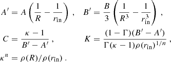 $$ \begin{aligned} \begin{aligned} A^\prime&= A \left( \frac{1}{R} - \frac{1}{r_{\rm in}} \right) \ ,&B^\prime&= \frac{B}{3} \left( \frac{1}{R^3} - \frac{1}{r_{\rm in}^3} \right) \ , \\ C&= \frac{\kappa - 1}{B^\prime - A^\prime } \ ,&K&= \frac{(1-\Gamma )(B^\prime - A^\prime )}{\Gamma (\kappa -1) \rho (r_{\rm in})^{1/n}} \ ,\\ \kappa ^n&= \rho (R)/\rho (r_{\rm in}) \ . \end{aligned} \end{aligned} $$