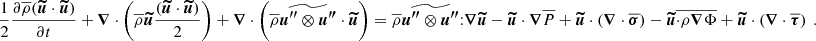 $$ \begin{aligned} \frac{1}{2}\frac{\partial \overline{\rho }({\boldsymbol{\widetilde{u}}} \cdot {\boldsymbol{\widetilde{u}}})}{\partial t} + {\boldsymbol{\nabla }} \cdot \left(\overline{\rho }{\boldsymbol{\widetilde{u}}} \frac{({\boldsymbol{\widetilde{u}}} \cdot {\boldsymbol{\widetilde{u}}})}{2} \right)+ {\boldsymbol{\nabla }} \cdot \left(\overline{\rho } \widetilde{{\boldsymbol{u^{\prime \prime }}}\otimes {\boldsymbol{u^{\prime \prime }}}} \cdot {\boldsymbol{\widetilde{u}}} \right) = \overline{\rho } \widetilde{{\boldsymbol{u^{\prime \prime }}}\otimes {\boldsymbol{u^{\prime \prime }}}} {:} {\boldsymbol{\nabla }} {\boldsymbol{\widetilde{u}}} - {\boldsymbol{\widetilde{u}}} \cdot {\boldsymbol{\nabla }} \overline{P} + {\boldsymbol{\widetilde{u}}} \cdot \left({\boldsymbol{\nabla }} \cdot \overline{{\boldsymbol{\sigma }}}\right)- {\boldsymbol{\widetilde{u}}}\overline{ \cdot \rho {\boldsymbol{\nabla }} \Phi }+ {\boldsymbol{\widetilde{u}}} \cdot \left({\boldsymbol{\nabla }} \cdot \overline{{\boldsymbol{\tau }}}\right) \ . \end{aligned} $$