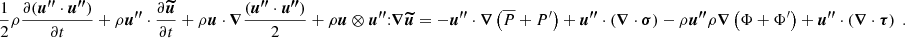 $$ \begin{aligned} \frac{1}{2}\rho \frac{\partial ({\boldsymbol{u^{\prime \prime }}} \cdot {\boldsymbol{u^{\prime \prime }}})}{\partial t} + \rho {\boldsymbol{u^{\prime \prime }}} \cdot \frac{\partial {\boldsymbol{\widetilde{u}}}}{\partial t} + \rho {\boldsymbol{u}} \cdot {\boldsymbol{\nabla }} \frac{({\boldsymbol{u^{\prime \prime }}} \cdot {\boldsymbol{u^{\prime \prime }}})}{2}+ \rho {\boldsymbol{u}}\otimes {\boldsymbol{u^{\prime \prime }}} {:} {\boldsymbol{\nabla }} {\boldsymbol{\widetilde{u}}} = - {\boldsymbol{u^{\prime \prime }}} \cdot {\boldsymbol{\nabla }} \left(\overline{P} + P^\prime \right) + {\boldsymbol{u^{\prime \prime }}} \cdot \left({\boldsymbol{\nabla }} \cdot {\boldsymbol{\sigma }}\right)- \rho {\boldsymbol{u^{\prime \prime }}} \rho {\boldsymbol{\nabla }} \left(\Phi + \Phi ^{\prime }\right) + {\boldsymbol{u^{\prime \prime }}} \cdot \left({\boldsymbol{\nabla }} \cdot {\boldsymbol{\tau }}\right) \ . \end{aligned} $$