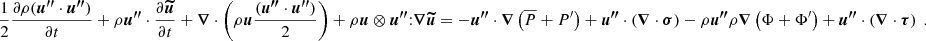 $$ \begin{aligned} \frac{1}{2} \frac{\partial \rho ({\boldsymbol{u^{\prime \prime }}} \cdot {\boldsymbol{u^{\prime \prime }}})}{\partial t} + \rho {\boldsymbol{u^{\prime \prime }}} \cdot \frac{\partial {\boldsymbol{\widetilde{u}}}}{\partial t} + {\boldsymbol{\nabla }} \cdot \left( \rho {\boldsymbol{u}} \frac{({\boldsymbol{u^{\prime \prime }}} \cdot {\boldsymbol{u^{\prime \prime }}})}{2} \right)+ \rho {\boldsymbol{u}}\otimes {\boldsymbol{u^{\prime \prime }}} {:} {\boldsymbol{\nabla }} {\boldsymbol{\widetilde{u}}} = - {\boldsymbol{u^{\prime \prime }}} \cdot {\boldsymbol{\nabla }} \left(\overline{P} + P^\prime \right) + {\boldsymbol{u^{\prime \prime }}} \cdot \left({\boldsymbol{\nabla }} \cdot {\boldsymbol{\sigma }}\right)- \rho {\boldsymbol{u^{\prime \prime }}} \rho {\boldsymbol{\nabla }} \left(\Phi + \Phi ^{\prime }\right) + {\boldsymbol{u^{\prime \prime }}} \cdot \left({\boldsymbol{\nabla }} \cdot {\boldsymbol{\tau }}\right) \ . \end{aligned} $$