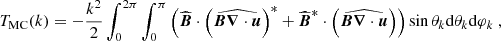$$ \begin{aligned} T_{\rm MC}(k)&=-\frac{k^2}{2}\int _0^{2\pi } \int _0^\pi \left( \widehat{{\boldsymbol{B}}} \cdot \left(\widehat{{\boldsymbol{B}} {\boldsymbol{\nabla }} \cdot {\boldsymbol{u}}}\right)^*+ \widehat{{\boldsymbol{B}}}^*\cdot \left(\widehat{{\boldsymbol{B}} {\boldsymbol{\nabla }} \cdot {\boldsymbol{u}}}\right) \right)\sin \theta _k \mathrm{d} \theta _k \mathrm{d} \varphi _k \ , \end{aligned} $$