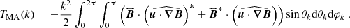 $$ \begin{aligned} T_{\rm MA}(k)&= -\frac{k^2}{2}\int _0^{2\pi } \int _0^\pi \left(\widehat{{\boldsymbol{B}}} \cdot \left(\widehat{{\boldsymbol{u}} \cdot {\boldsymbol{\nabla }} {\boldsymbol{B}}} \right)^*+ \widehat{{\boldsymbol{B}}}^*\cdot \left(\widehat{{\boldsymbol{u}} \cdot {\boldsymbol{\nabla }} {\boldsymbol{B}}} \right) \right) \sin \theta _k \mathrm{d} \theta _k \mathrm{d} \varphi _k \ . \end{aligned} $$
