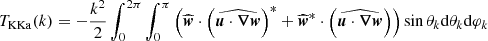$$ \begin{aligned} T_{\rm KKa}(k)&= -\frac{k^2}{2}\int _0^{2\pi } \int _0^\pi \left( \widehat{{\boldsymbol{w}}} \cdot \left( \widehat{{\boldsymbol{u}} \cdot {\boldsymbol{\nabla }} {\boldsymbol{w}}}\right)^*+ \widehat{{\boldsymbol{w}}}^*\cdot \left( \widehat{{\boldsymbol{u}} \cdot {\boldsymbol{\nabla }} {\boldsymbol{w}}}\right)\right) \sin \theta _k \mathrm{d} \theta _k \mathrm{d} \varphi _k \end{aligned} $$