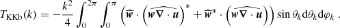 $$ \begin{aligned} T_{\rm KKb}(k)&= -\frac{k^2}{4}\int _0^{2\pi } \int _0^\pi \left( \widehat{{\boldsymbol{w}}} \cdot \left(\widehat{{\boldsymbol{w}}{\boldsymbol{\nabla }} \cdot {\boldsymbol{u}}}\right)^*+ \widehat{{\boldsymbol{w}}}^*\cdot \left(\widehat{{\boldsymbol{w}}{\boldsymbol{\nabla }} \cdot {\boldsymbol{u}}}\right)\right) \sin \theta _k \mathrm{d} \theta _k \mathrm{d} \varphi _k \ . \end{aligned} $$