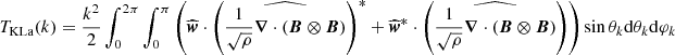 $$ \begin{aligned} T_{\rm KLa}(k)&= \frac{k^2}{2}\int _0^{2\pi } \int _0^\pi \left( \widehat{{\boldsymbol{w}}}\cdot \left(\widehat{\frac{1}{\sqrt{\rho }} {\boldsymbol{\nabla }} \cdot ( {\boldsymbol{B}} \otimes {\boldsymbol{B}})}\right)^*+ \widehat{{\boldsymbol{w}}}^*\cdot \left(\widehat{\frac{1}{\sqrt{\rho }} {\boldsymbol{\nabla }} \cdot ( {\boldsymbol{B}} \otimes {\boldsymbol{B}})}\right)\right) \sin \theta _k \mathrm{d} \theta _k \mathrm{d} \varphi _k \end{aligned} $$