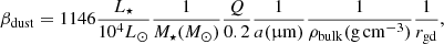 Mathematical equation: $$ \begin{aligned} \beta _{\rm dust} = 1146 \frac{L_{\star }}{10^4 {L_{\odot }}} \frac{1}{M_{\star } ({M_{\odot }})} \frac{Q}{0.2} \frac{1}{a ({\upmu \mathrm{m}})} \frac{1}{\rho _{\rm bulk} (\mathrm{g \, cm^{-3})}} \frac{1}{r_{\rm gd}}, \end{aligned} $$