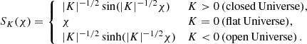 Mathematical equation: $$ \begin{aligned} S_K(\chi ) = {\left\{ \begin{array}{ll} |K|^{-1/2}\sin (|K|^{-1/2}\chi )&{K>0\,(\mathrm{closed\,Universe}),}\\ \chi&{K=0\,(\mathrm{flat\,Universe}),}\\ |K|^{-1/2}\sinh (|K|^{-1/2}\chi )&{K < 0\,(\mathrm{open\,Universe})}\,. \end{array}\right.} \end{aligned} $$