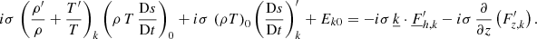 Mathematical equation: $$ \begin{aligned} i\sigma \,\left(\frac{\rho^\prime }{\rho } + \frac{T^\prime }{T}\right)_{k} \left(\rho \,T\,\frac{\mathrm{D}s}{\mathrm{D}t}\right)_{0} + i\sigma \,\left(\rho T\right)_{0} \left(\frac{\mathrm{D}s}{\mathrm{D}t}\right)_{k}^\prime + E_{k0} = -i\sigma \,\underline{k}\cdot \underline{F}_{{h,k}}^\prime - i\sigma \,\frac{\partial }{\partial z}\left(F_{z,k}^\prime \right). \end{aligned} $$