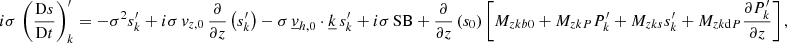 Mathematical equation: $$ \begin{aligned}&i\sigma \,\left(\frac{\mathrm{D}s}{\mathrm{D}t}\right)_{k}^\prime = -\sigma ^2 s_{k}^\prime + i\sigma \,v_{{z,0}}\,\frac{\partial }{\partial z}\left(s_{k}^\prime \right) - \sigma \,\underline{v}_{{h,0}}\cdot \underline{k}\,s_{k}^\prime + i\sigma \,\mathrm{SB} + \frac{\partial }{\partial z}\left(s_0\right)\left[M_{zkb0} + M_{zkP}P_{k}^\prime + M_{zks}s_{k}^\prime + M_{zk\mathrm{d}P}\frac{\partial P_{k}^\prime }{\partial z}\right], \end{aligned} $$
