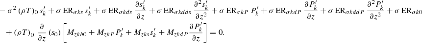 Mathematical equation: $$ \begin{aligned}&-\sigma ^2\,(\rho T)_0\,s_{k}^\prime + \sigma \,\mathrm{ER}_{\sigma {ks}}\,s_{k}^\prime + \sigma \,\mathrm{ER}_{\sigma {kds}}\,\frac{\partial s_{{k}}^\prime }{\partial z}+\sigma \,\mathrm{ER}_{\sigma {kdds}}\,\frac{\partial ^2 s_{{k}}^\prime }{\partial z^2} +\sigma \,\mathrm{ER}_{\sigma {kP}}\,P_{{k}}^\prime +\sigma \,\mathrm{ER}_{\sigma {kdP}}\,\frac{\partial P_{{k}}^\prime }{\partial z}+\sigma \,\mathrm{ER}_{\sigma {kddP}}\,\frac{\partial ^2 P_{k}^\prime }{\partial z^2} + \sigma \,\mathrm{ER}_{\sigma k0} \nonumber \\&\quad +\left(\rho T\right)_{0}\,\frac{\partial }{\partial z}\left(s_0\right)\left[M_{zkb0}+M_{zkP}P_{k}^\prime +M_{zks}s_{k}^\prime + M_{zkdP} \frac{\partial P_{k}^\prime }{\partial z}\right] = 0. \end{aligned} $$