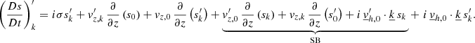 Mathematical equation: $$ \begin{aligned} \left(\frac{Ds}{Dt}\right)_{{k}}^\prime =i\sigma s_{{k}}^\prime +v_{{z,k}}^\prime \,\frac{\partial }{\partial z}\left(s_0\right)+v_{{z,0}}\,\frac{\partial }{\partial z}\left(s_{{k}}^\prime \right)+\underbrace{v_{{z,0}}^\prime \,\frac{\partial }{\partial z}\left(s_{{k}}\right)+v_{{z,k}}\,\frac{\partial }{\partial z}\left(s_0^{\prime }\right)+i\,\underline{v}_{{h,0}}^\prime \cdot \underline{k}\,s_{{k}}\,}_{\mathrm{SB}}+\,\,i\,\underline{v}_{{h,0}}\cdot \underline{k}\,s_{{k}}^\prime . \end{aligned} $$