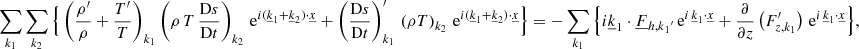 Mathematical equation: $$ \begin{aligned}&\sum _{{k}_1} \sum _{{k}_2} \Big \{\left(\frac{\rho^\prime }{\rho }+\frac{T^\prime }{T}\right)_{{k}_1}\left(\rho \,T\,\frac{\mathrm{D}s}{\mathrm{D}t}\right)_{{k}_2}\, \mathrm{e} ^{i(\underline{k}_1+\underline{k}_2) \cdot \underline{x}} + \left(\frac{\mathrm{D}s}{\mathrm{D}t}\right)_{{k}_1}^\prime \,\left(\rho T\right)_{{k}_2}\, \mathrm{e} ^{i(\underline{k}_1+\underline{k}_2) \cdot \underline{x}} \Big \} =- \sum _{{k}_1}\Big \{i\underline{k}_1\cdot \underline{F}_{{{h,k}_1}^{\prime }}\, \mathrm{e} ^{i \,\underline{k}_1\cdot \underline{x}}+\frac{\partial }{\partial z}\left(F_{z,k_1}^\prime \right)\, \mathrm{e} ^{i \,\underline{k}_1\cdot \underline{x}}\Big \}, \end{aligned} $$