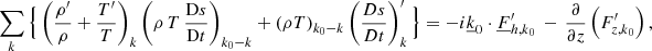 Mathematical equation: $$ \begin{aligned}&\sum _{{k}} \Big \{\left(\frac{\rho^\prime }{\rho }+\frac{T^\prime }{T}\right)_{{k}} \left(\rho \,T\,\frac{\mathrm{D}s}{\mathrm{D}t}\right)_{{k}_0{-k}} + \left(\rho T\right)_{{k}_0{-k}} \left(\frac{Ds}{Dt}\right)_{{k}}^\prime \Big \} =-i\underline{k}_0\cdot \underline{F}_{{h,k}_0}^\prime \,-\,\frac{\partial }{\partial z}\left(F_{{z,k}_0}^\prime \right), \end{aligned} $$