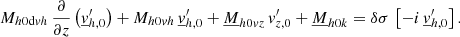 Mathematical equation: $$ \begin{aligned} M_{{h0\mathrm{d}vh}}\,\frac{\partial }{\partial z}\left(\underline{v}_{{h,0}}^\prime \right)+M_{{h0vh}}\,\underline{v}_{{h,0}}^\prime +\underline{M}_{{h0vz}}\,v_{{z,0}}^\prime +\underline{M}_{{h0k}}=\delta \sigma \,\left[-i\,\underline{v}_{{h,0}}^\prime \right]. \end{aligned} $$