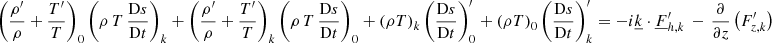 Mathematical equation: $$ \begin{aligned}&\left(\frac{\rho ^{\prime }}{\rho }+\frac{T^{\prime }}{T}\right)_0 \left(\rho \,T\,\frac{\mathrm{D}s}{\mathrm{D}t}\right)_{{k}} +\left(\frac{\rho ^{\prime }}{\rho }+\frac{T^{\prime }}{T}\right)_{{k}} \left(\rho \,T\,\frac{\mathrm{D}s}{\mathrm{D}t}\right)_{0} +\left(\rho T\right)_{{k}} \left(\frac{\mathrm{D}s}{\mathrm{D}t}\right)_0^{\prime } +\left(\rho T\right)_{0} \left(\frac{\mathrm{D}s}{\mathrm{D}t}\right)_{{k}}^\prime =-i\underline{k}\cdot \underline{F}_{{h,k}}^\prime \,-\,\frac{\partial }{\partial z}\left(F_{{z,k}}^\prime \right) \end{aligned} $$