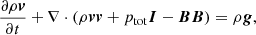 Mathematical equation: $$ \begin{aligned} \frac{\partial \rho \boldsymbol{v}}{\partial t} + \nabla \cdot (\rho \boldsymbol{v} \boldsymbol{v} + p_{\mathrm{tot}} \boldsymbol{I} - \boldsymbol{B} \boldsymbol{B})&= \rho \boldsymbol{g},\end{aligned} $$