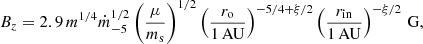 Mathematical equation: $$ \begin{aligned}&B_z = 2.9\,m^{1/4} \dot{m}_{-5}^{1/2} \left(\frac{\mu }{m_{\rm s}}\right)^{1/2} \left(\frac{r_{\rm o}}{1\,\mathrm{AU}}\right)^{-5/4+\xi /2} \left(\frac{r_{\mathrm{in} }}{1\,\mathrm{AU}}\right)^{-\xi /2}\,\mathrm{G}, \end{aligned} $$