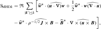 Mathematical equation: $$ \begin{aligned} {S\!}_{\text{MHD}k}&=\mathfrak{R} \sum _{|\boldsymbol{k}^\prime |\le k} \bigg [ \widehat{\boldsymbol{w}}^{*}\cdot \widehat{(\boldsymbol{u}\cdot \boldsymbol{\nabla })\boldsymbol{w}}+\frac{1}{2}\widehat{\boldsymbol{w}}^{*}\cdot \widehat{\boldsymbol{w}(\boldsymbol{\nabla }\cdot \boldsymbol{u})} \nonumber \\&-\widehat{\boldsymbol{w}}^{*}\cdot \widehat{\rho ^{-1/2}\boldsymbol{J}\times \boldsymbol{B}} -\widehat{\boldsymbol{B}}^{*}\cdot \widehat{\boldsymbol{\nabla }\times \left(\boldsymbol{u}\times \boldsymbol{B}\right)} \bigg ], \end{aligned} $$