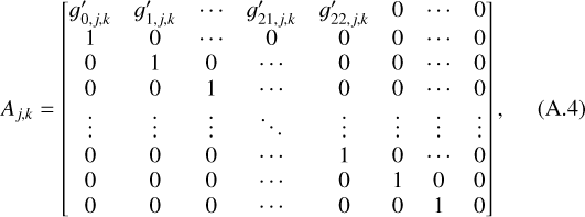 ${A_{j,k}} = \left[ {\matrix{ {g_{0,j,k}^\prime } &amp; {g_{1,j,k}^\prime } &amp; \cdots &amp; {g_{21,j,k}^\prime } &amp; {g_{22,j,k}^\prime } &amp; 0 &amp; \cdots &amp; 0 \cr 1 &amp; 0 &amp; \cdots &amp; 0 &amp; 0 &amp; 0 &amp; \cdots &amp; 0 \cr 0 &amp; 1 &amp; 0 &amp; \cdots &amp; 0 &amp; 0 &amp; \cdots &amp; 0 \cr 0 &amp; 0 &amp; 1 &amp; \cdots &amp; 0 &amp; 0 &amp; \cdots &amp; 0 \cr \vdots &amp; \vdots &amp; \vdots &amp; \ddots &amp; \vdots &amp; \vdots &amp; \vdots &amp; \vdots \cr 0 &amp; 0 &amp; 0 &amp; \cdots &amp; 1 &amp; 0 &amp; \cdots &amp; 0 \cr 0 &amp; 0 &amp; 0 &amp; \cdots &amp; 0 &amp; 1 &amp; 0 &amp; 0 \cr 0 &amp; 0 &amp; 0 &amp; \cdots &amp; 0 &amp; 0 &amp; 1 &amp; 0 \cr } } \right],$