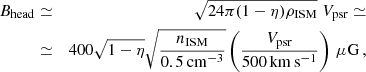 $$ \begin{aligned} B_{\rm head}&\simeq&\sqrt{24\pi (1-\eta )\rho _{\rm ISM}}\;{V_{\rm psr}} \simeq \\ \nonumber&\simeq&400\sqrt{1-\eta }\sqrt{\frac{n_{\rm ISM}}{0.5\,\mathrm{cm^{-3}}}}\left(\frac{{V_{\rm psr}}}{500\,\mathrm{km\,s^{-1}}}\right)\,\mathrm{\mu G}\,, \end{aligned} $$