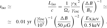 $$ \begin{aligned} t_{\rm iso}&\simeq&\frac{L_{\rm iso}}{c} = \frac{1}{\Omega _c}\frac{{\gamma _{\rm \,X}}^{\,2}}{{\gamma _{\rm esc}}}\left(\frac{\Delta B}{B_0}\right)^{-1} \simeq \\ \nonumber&\simeq&0.01\,\,\mathrm{yr}\; \left( \frac{{\gamma _{\rm esc}}}{10^7} \right)^{-1} \left( \frac{\Delta B}{50 \,\mathrm{\mu G}}\right)^{-2} \left( \frac{E_{\rm X,keV}}{0.5\,\mathrm{keV}}\right)\,. \end{aligned} $$