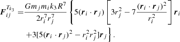 $$ \begin{aligned} {\boldsymbol{F}}_{ij}^{T_{k_3}}=&\frac{Gm_jm_ik_3R^7}{2r_i^7r_j^7} \left\{ 5({\boldsymbol{r}_i}\cdot {\boldsymbol{r}_j})\left[3r_j^2-7 \frac{({\boldsymbol{r}_i}\cdot {\boldsymbol{r}}_j)^2}{r_i^2}\right]{\boldsymbol{r}}_i\right.\nonumber \\&\left.+3[5({\boldsymbol{r}_i}\cdot {\boldsymbol{r}}_j)^2-r_i^2r_j^2]{\boldsymbol{r}_j}\right\} . \end{aligned} $$