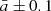 $ \bar{a} \pm 0.1 $