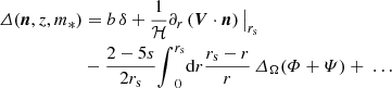 $$ \begin{aligned} {\varDelta }({\boldsymbol{n}},z,m_*) &= b\,{\delta } +\frac{1}{{\mathcal{H} }} {\partial }_r\left({\boldsymbol{V}}\cdot {\boldsymbol{n}}\right) {\big |_{{r_{\rm s}}}} \nonumber \\&-\frac{2-5s}{2{r_{\rm s}}}{\int }_{0}^{{r_{\rm s}}}\mathrm{d} r \frac{{r_{\rm s}}-r}{r}\, \varDelta _\Omega (\varPhi +\varPsi ) +\ {\ldots } \end{aligned} $$