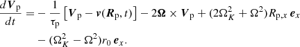 $$ \begin{aligned} \frac{d\boldsymbol{V}_{\rm p}}{dt}=&-\frac{1}{\tau _{\rm p}}\left[\boldsymbol{V}_{\rm p}-\boldsymbol{v}(\boldsymbol{R}_{\rm p},t)\right]-2\boldsymbol{\Omega }\times \boldsymbol{V}_{\rm p}+(2\Omega _K^2+\Omega ^2)R_{\mathrm{p},x}\, \boldsymbol{e}_x\nonumber \\&-(\Omega _K^2-\Omega ^2)r_0\,\boldsymbol{e}_x. \end{aligned} $$