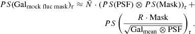 $$ \begin{aligned} \begin{split} PS(\mathrm {Gal}_{\mathrm {mock\;fluc\;mask}} )_{\mathrm{r} } \approx \bar{N}\cdot \left(PS(\mathrm{PSF} )\otimes PS(\mathrm{Mask} )\right)_{\mathrm{r} } + \\ PS\left(\frac{R\cdot \mathrm{Mask} }{\sqrt{\mathrm{Gal}_{\mathrm{mean}} \otimes \mathrm{PSF} }} \right)_{\mathrm{r} }. \end{split} \end{aligned} $$
