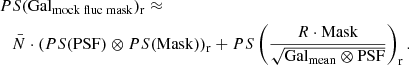 $$ \begin{aligned}&PS(\mathrm {Gal}_{\mathrm {mock\;fluc\;mask}} )_{\mathrm{r} }\approx \nonumber \\&\quad \bar{N}\cdot \left(PS(\mathrm{PSF} )\otimes PS(\mathrm{Mask} )\right)_{\mathrm{r} } +PS\left(\frac{R\cdot \mathrm{Mask} }{\sqrt{\mathrm{Gal}_{\mathrm{mean}} \otimes \mathrm{PSF} }} \right)_{\mathrm{r} }. \end{aligned} $$
